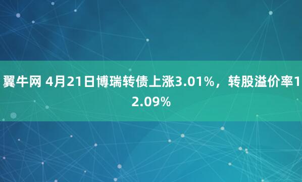 翼牛网 4月21日博瑞转债上涨3.01%，转股溢价率12.09%