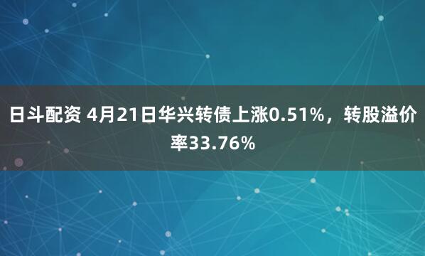 日斗配资 4月21日华兴转债上涨0.51%，转股溢价率33.76%
