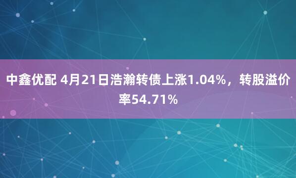 中鑫优配 4月21日浩瀚转债上涨1.04%，转股溢价率54.71%