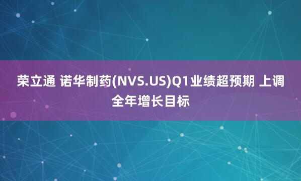 荣立通 诺华制药(NVS.US)Q1业绩超预期 上调全年增长目标