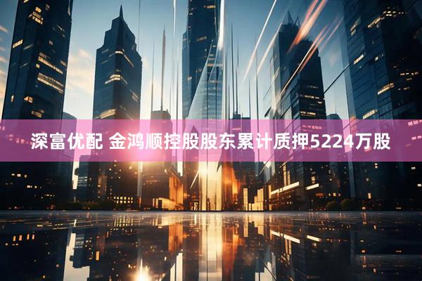 深富优配 金鸿顺控股股东累计质押5224万股
