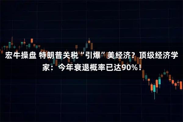 宏牛操盘 特朗普关税“引爆”美经济？顶级经济学家：今年衰退概率已达90%！
