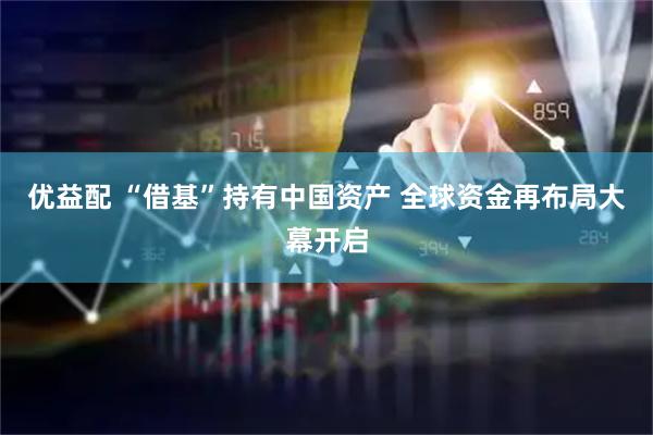 优益配 “借基”持有中国资产 全球资金再布局大幕开启