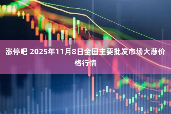 涨停吧 2025年11月8日全国主要批发市场大葱价格行情