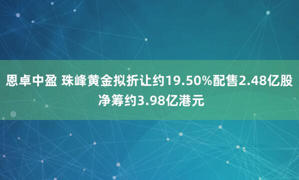 恩卓中盈 珠峰黄金拟折让约19.50%配售2.48亿股 净筹约3.98亿港元