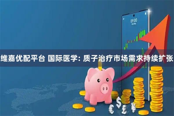 维嘉优配平台 国际医学: 质子治疗市场需求持续扩张