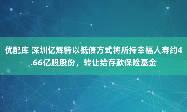 优配库 深圳亿辉特以抵债方式将所持幸福人寿约4.66亿股股份，转让给存款保险基金
