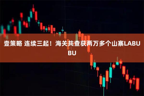 壹策略 连续三起!海关共查获两万多个山寨LABUBU