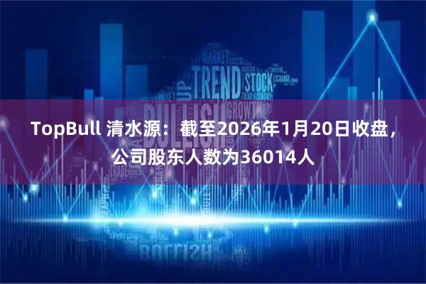 TopBull 清水源：截至2026年1月20日收盘，公司股东人数为36014人