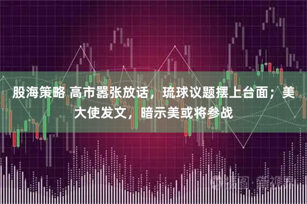 股海策略 高市嚣张放话,琉球议题摆上台面;美大使发文,暗示美或将参战