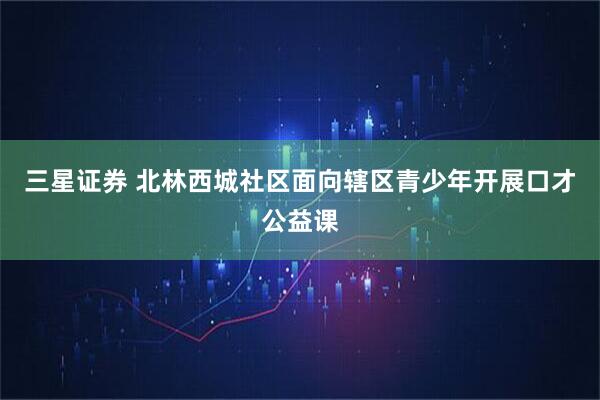 三星证券 北林西城社区面向辖区青少年开展口才公益课