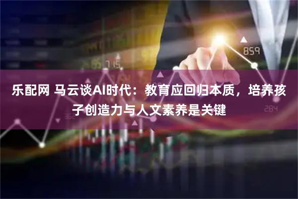 乐配网 马云谈AI时代：教育应回归本质，培养孩子创造力与人文素养是关键