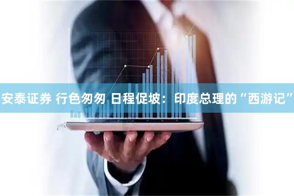 安泰证券 行色匆匆 日程促坡：印度总理的“西游记”