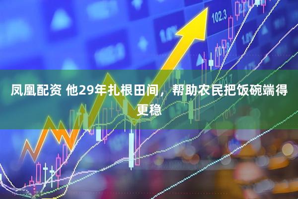 凤凰配资 他29年扎根田间,帮助农民把饭碗端得更稳