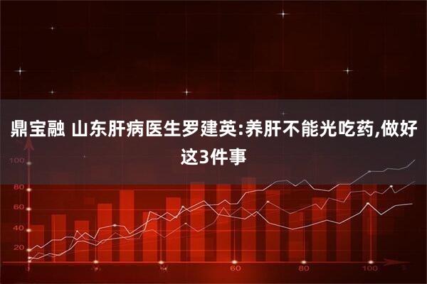 鼎宝融 山东肝病医生罗建英:养肝不能光吃药,做好这3件事